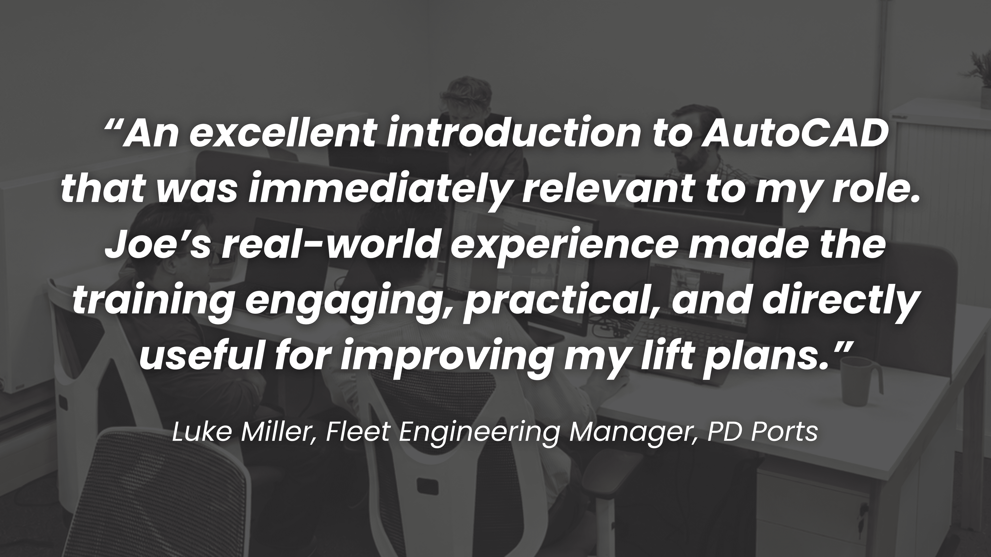 The Client Testimonial: "An excellent introduction to AutoCAD that was immediately relevant to my role. Joe's real-world experience made the training engaging, practical, and directly useful for improving my lift plans." – Luke Miller, Fleet Engineering Manager, PD Ports